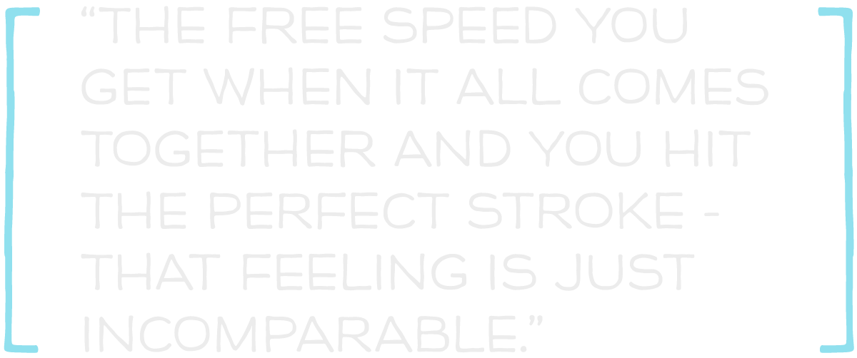 The free speed you get when it all comes together and you hit the perfect stroke - that feeling is just incomparable