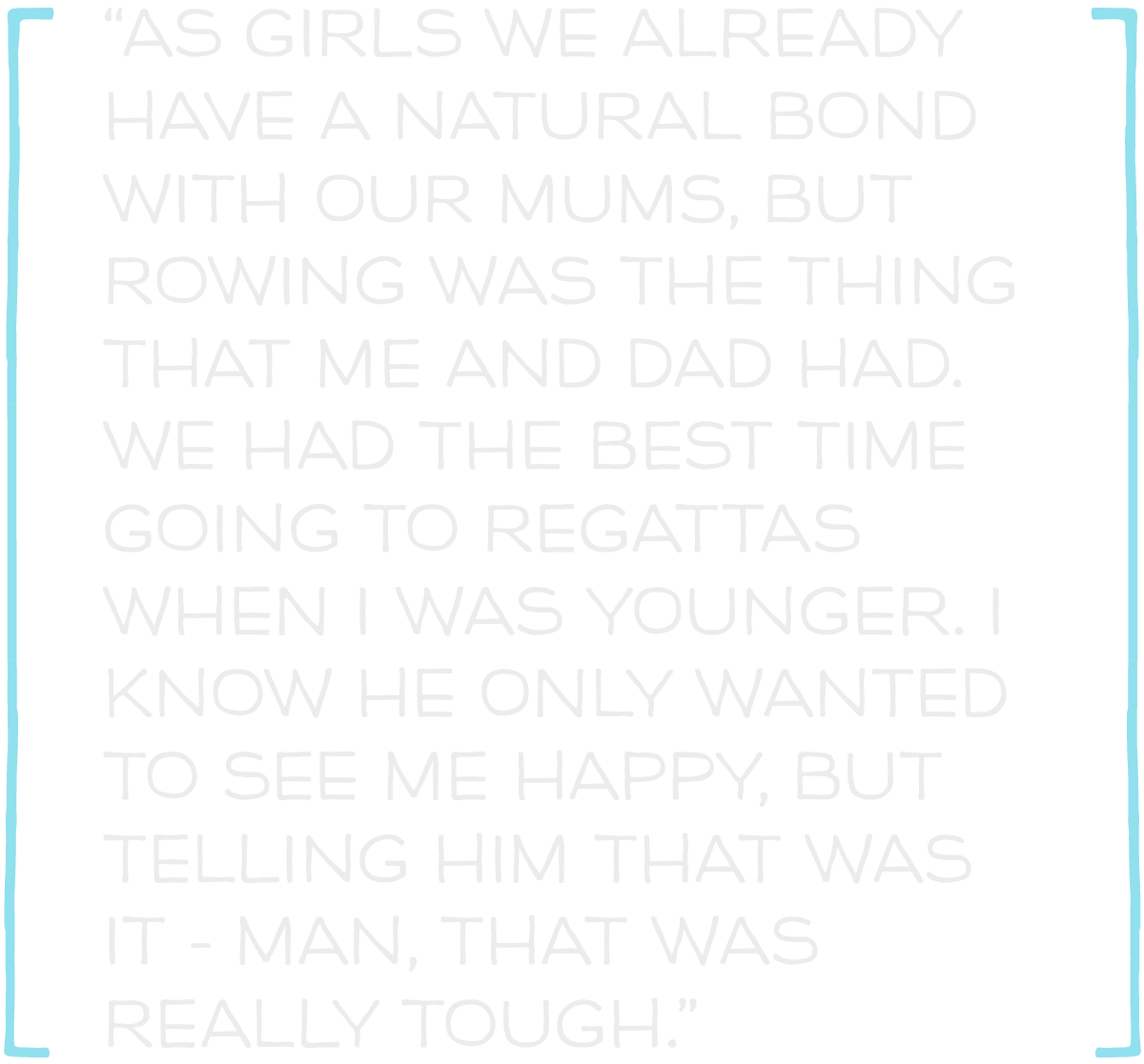 As girls we already have a natural bond with our mums, but rowing was the thing that me and Dad had.