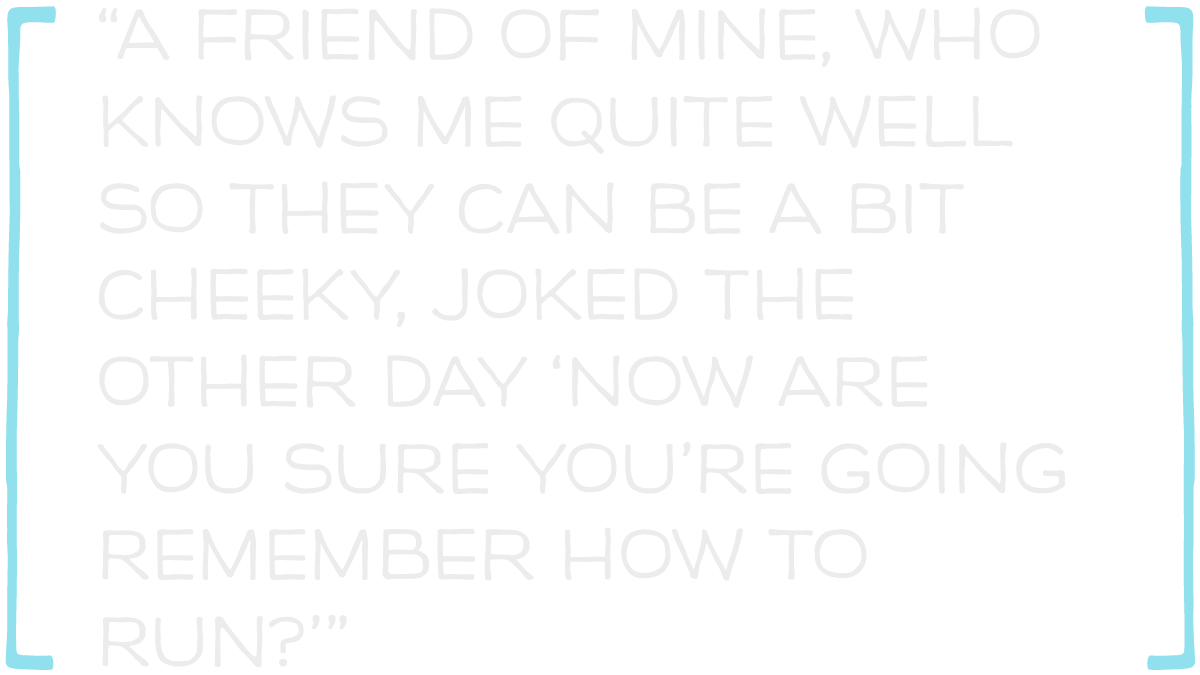 A friend of mine joked the other day now are you sure you're going remember how to run